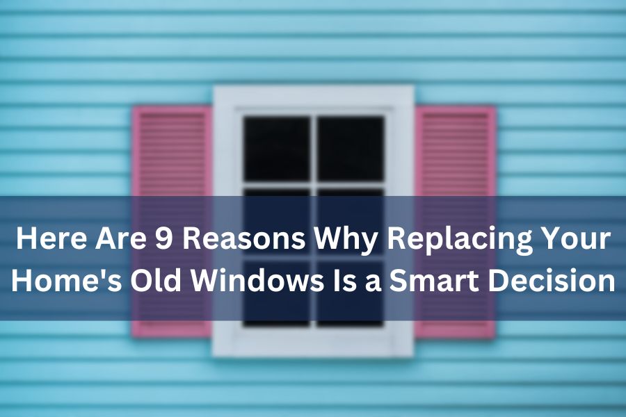 9 Reasons Why Replacing Your Home's Old Windows is a Good Idea 